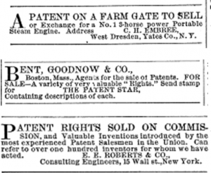 A patent on a farm gate to sell or exchange for a No. 1 S-horse power portable steam engine. Address C. H. Embree, West Dresden, Yates Co., N.Y.; Bent, Goodnow & Co., Boston, Mass., Agents for the sale of Patents. For Sale - a variety of very valuable "Rights." Send stamp for The Patent Star, Containing description of each.; Patent Rights Sold on Commission, and Valuable Inventions introduced by the most experienced Patent Salesmen in the Union. Can refer to over one hundred inventors for who we have acted. E. E. Roberts & CO., Consulting Engineers, 15 Wall St., New York.
